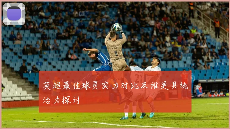 英超最佳球员实力对比及谁更具统治力探讨