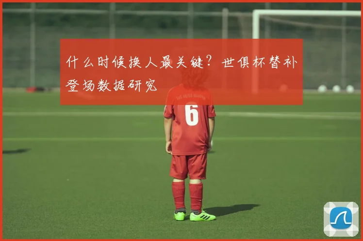 什么时候换人最关键？世俱杯替补登场数据研究