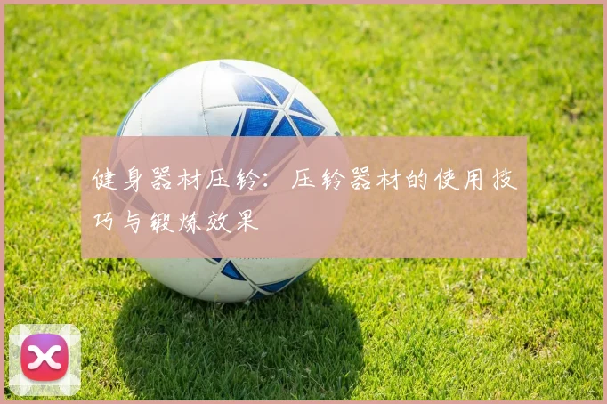 健身器材压铃：压铃器材的使用技巧与锻炼效果