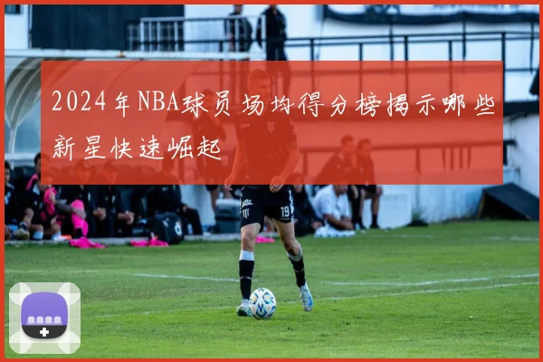 2024年NBA球员场均得分榜揭示哪些新星快速崛起