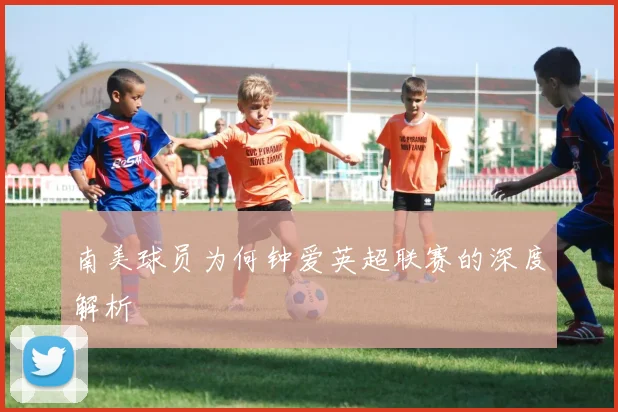 南美球员为何钟爱英超联赛的深度解析