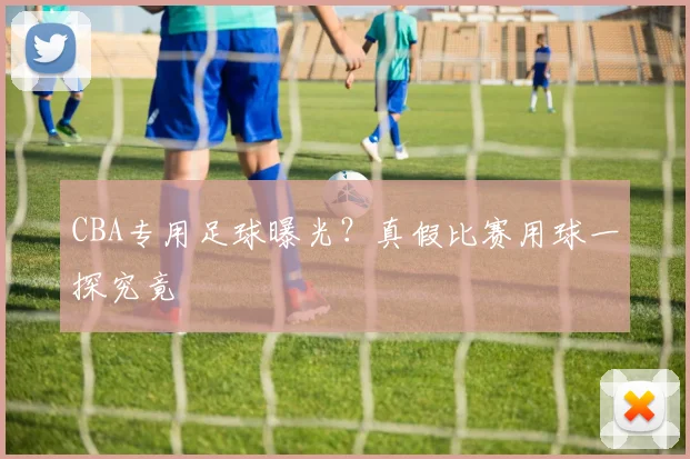 CBA专用足球曝光？真假比赛用球一探究竟