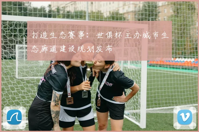 打造生态赛事：世俱杯主办城市生态廊道建设规划发布