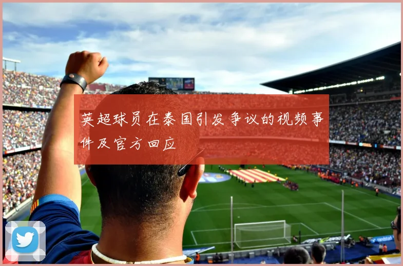 英超球员在泰国引发争议的视频事件及官方回应